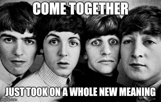 THE BEATLES IN SHOCK | COME TOGETHER; JUST TOOK ON A WHOLE NEW MEANING | image tagged in the beatles in shock | made w/ Imgflip meme maker