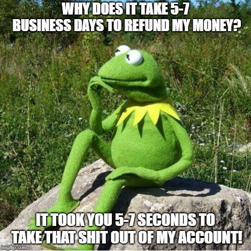 WHY DOES IT TAKE 5-7 BUSINESS DAYS TO REFUND MY MONEY? IT TOOK YOU 5-7 SECONDS TO TAKE THAT SHIT OUT OF MY ACCOUNT! | image tagged in kermit thinking | made w/ Imgflip meme maker