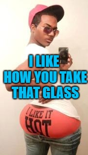 gay guy | I LIKE HOW YOU TAKE THAT GLASS | image tagged in gay guy | made w/ Imgflip meme maker