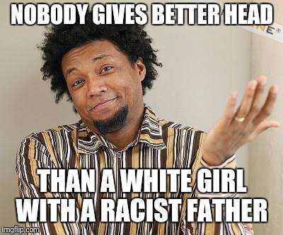 Apathic Black Man | NOBODY GIVES BETTER HEAD; THAN A WHITE GIRL WITH A RACIST FATHER | image tagged in apathic black man | made w/ Imgflip meme maker