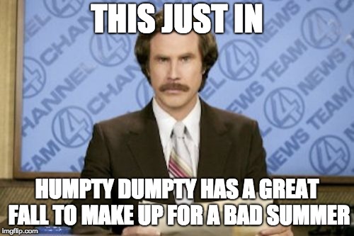 Breaking News | THIS JUST IN; HUMPTY DUMPTY HAS A GREAT FALL TO MAKE UP FOR A BAD SUMMER | image tagged in memes,ron burgundy | made w/ Imgflip meme maker