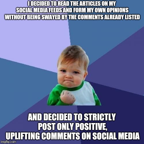 Success Kid Meme | I DECIDED TO READ THE ARTICLES ON MY SOCIAL MEDIA FEEDS AND FORM MY OWN OPINIONS WITHOUT BEING SWAYED BY THE COMMENTS ALREADY LISTED; AND DECIDED TO STRICTLY POST ONLY POSITIVE, UPLIFTING COMMENTS ON SOCIAL MEDIA | image tagged in memes,success kid | made w/ Imgflip meme maker