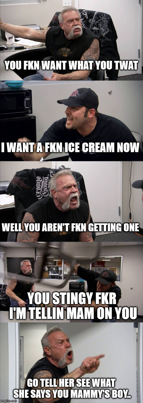 American Chopper Argument | YOU FKN WANT WHAT YOU TWAT; I WANT A FKN ICE CREAM NOW; WELL YOU AREN'T FKN GETTING ONE; YOU STINGY FKR I'M TELLIN MAM ON YOU; GO TELL HER SEE WHAT SHE SAYS YOU MAMMY'S BOY.. | image tagged in memes,american chopper argument | made w/ Imgflip meme maker