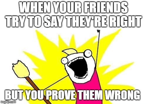 X All The Y Meme | WHEN YOUR FRIENDS TRY TO SAY THEY'RE RIGHT; BUT YOU PROVE THEM WRONG | image tagged in memes,x all the y | made w/ Imgflip meme maker