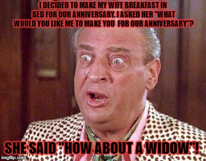 Rodney Dangerfield Shocked | I DECIDED TO MAKE MY WIFE BREAKFAST IN BED FOR OUR ANNIVERSARY. I ASKED HER "WHAT WOULD YOU LIKE ME TO MAKE YOU  FOR OUR ANNIVERSARY"? SHE SAID "HOW ABOUT A WIDOW"! | image tagged in rodney dangerfield shocked | made w/ Imgflip meme maker