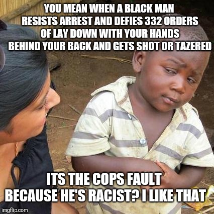 Third World Skeptical Kid Meme | YOU MEAN WHEN A BLACK MAN RESISTS ARREST AND DEFIES 332 ORDERS OF LAY DOWN WITH YOUR HANDS BEHIND YOUR BACK AND GETS SHOT OR TAZERED; ITS THE COPS FAULT BECAUSE HE'S RACIST? I LIKE THAT | image tagged in memes,third world skeptical kid | made w/ Imgflip meme maker