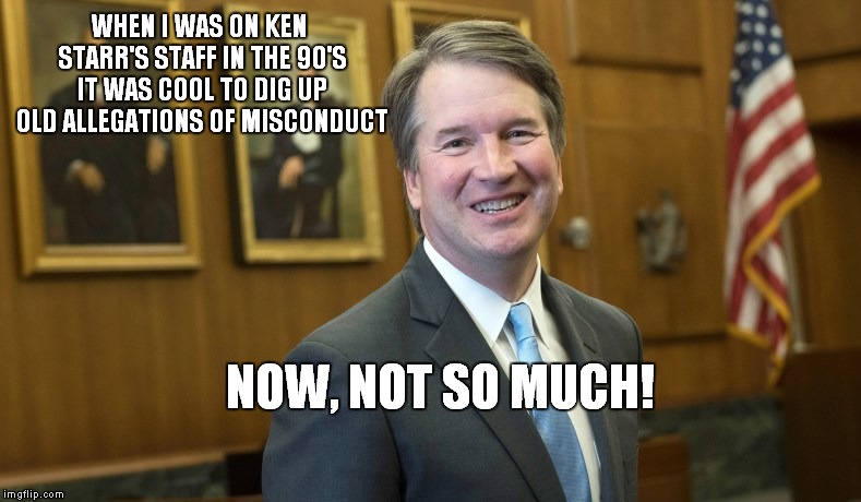 Not Cool When You're On The Other End.. | WHEN I WAS ON KEN STARR'S STAFF IN THE 90'S IT WAS COOL TO DIG UP OLD ALLEGATIONS OF MISCONDUCT; NOW, NOT SO MUCH! | image tagged in brett kavanaugh | made w/ Imgflip meme maker