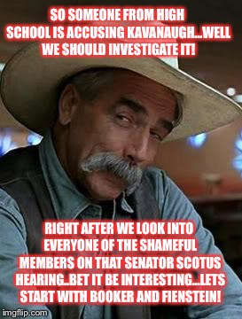 Sam Elliott | SO SOMEONE FROM HIGH SCHOOL IS ACCUSING KAVANAUGH...WELL WE SHOULD INVESTIGATE IT! RIGHT AFTER WE LOOK INTO EVERYONE OF THE SHAMEFUL MEMBERS ON THAT SENATOR SCOTUS HEARING..BET IT BE INTERESTING...LETS START WITH BOOKER AND FIENSTEIN! | image tagged in sam elliott | made w/ Imgflip meme maker