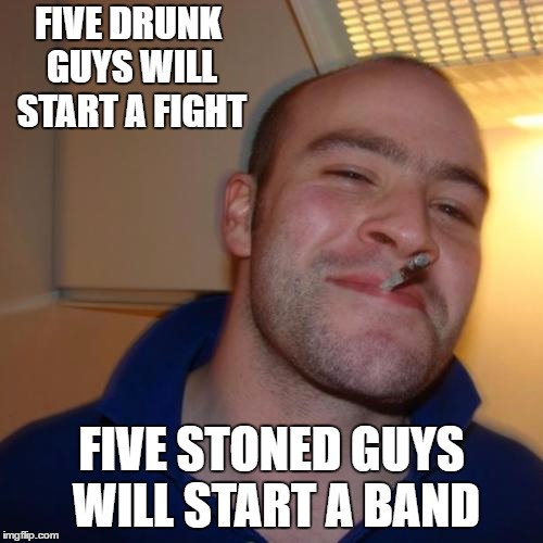 Good Guy Greg | FIVE DRUNK GUYS WILL START A FIGHT; FIVE STONED GUYS WILL START A BAND | image tagged in memes,good guy greg,random,stoned,drunk | made w/ Imgflip meme maker
