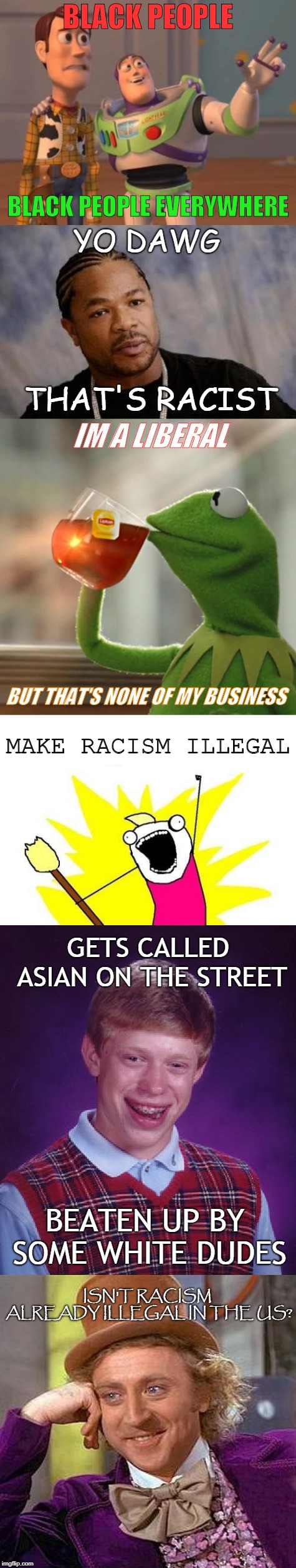 Liberals and Racism | BLACK PEOPLE; BLACK PEOPLE EVERYWHERE; YO DAWG; THAT'S RACIST; IM A LIBERAL; BUT THAT'S NONE OF MY BUSINESS; MAKE RACISM ILLEGAL; GETS CALLED ASIAN ON THE STREET; BEATEN UP BY SOME WHITE DUDES; ISN'T RACISM ALREADY ILLEGAL IN THE US? | image tagged in liberals,racism,x x everywhere,yo dawg,but thats none of my business,memes | made w/ Imgflip meme maker
