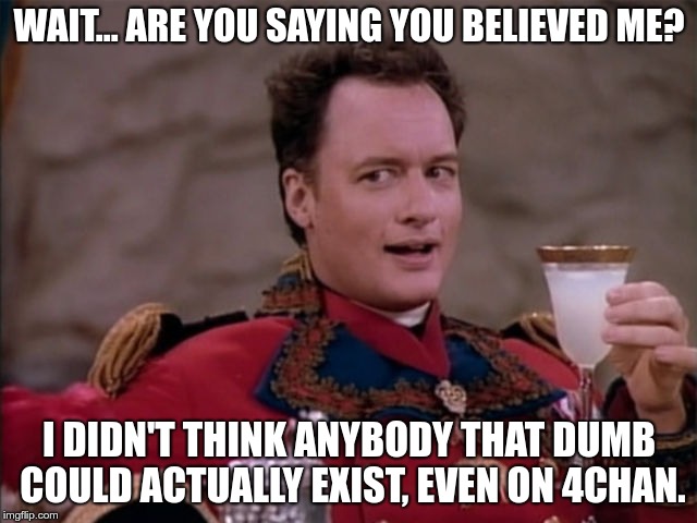 Q | WAIT... ARE YOU SAYING YOU BELIEVED ME? I DIDN'T THINK ANYBODY THAT DUMB COULD ACTUALLY EXIST, EVEN ON 4CHAN. | image tagged in q | made w/ Imgflip meme maker