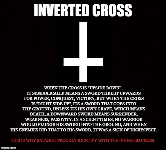 Double Cross | INVERTED CROSS; WHEN THE CROSS IS "UPSIDE DOWN", IT SYMBOLICALLY MEANS A SWORD THRUST UPWARDS FOR POWER, CONQUEST, VICTORY, BUT WHEN THE CROSS IS "RIGHT SIDE UP", ITS A SWORD THAT GOES INTO THE GROUND, UNLESS ITS HIS OWN GRAVE, WHICH MEANS DEATH, A DOWNWARD SWORD MEANS SURRENDER, WEAKNESS, PASSIVITY. IN ANCIENT TIMES, NO WARRIOR WOULD PLUNGE HIS SWORD INTO THE GROUND, AND WHEN HIS ENEMIES DID THAT TO HIS SWORD, IT WAS A SIGN OF DISRESPECT. THIS IS WHY SATANIST PROUDLY IDENTIFY WITH THE INVERTED CROSS. | image tagged in cross,sword,satanism,warrior,satanic,inverted | made w/ Imgflip meme maker