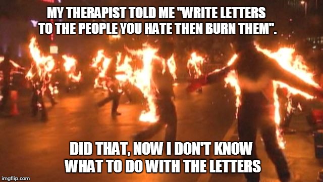letters | MY THERAPIST TOLD ME "WRITE LETTERS TO THE PEOPLE YOU HATE THEN BURN THEM". DID THAT, NOW I DON'T KNOW WHAT TO DO WITH THE LETTERS | image tagged in fire,stupid people,therapist | made w/ Imgflip meme maker