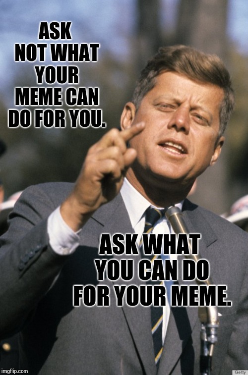 Kennedy's Presidential Meme. | ASK NOT WHAT YOUR MEME CAN DO FOR YOU. ASK WHAT YOU CAN DO FOR YOUR MEME. | image tagged in john f kennedy,memes,meme,political meme,historical meme,not funny | made w/ Imgflip meme maker