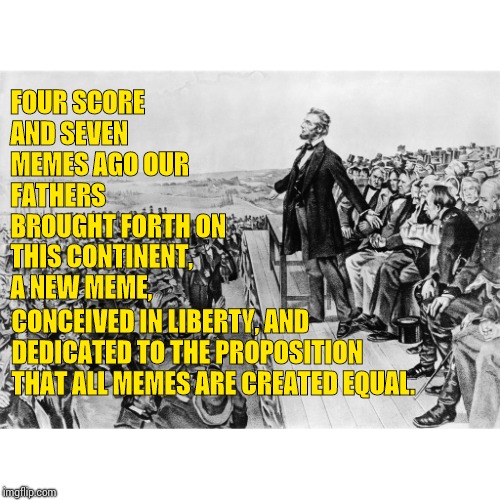 Lincoln's Presidential Meme | FOUR SCORE AND SEVEN MEMES AGO OUR FATHERS BROUGHT FORTH ON THIS CONTINENT, A NEW MEME, CONCEIVED IN LIBERTY, AND DEDICATED TO THE PROPOSITION THAT ALL MEMES ARE CREATED EQUAL. | image tagged in lincoln's speech,memes,funny memes,meme,political meme,political memes | made w/ Imgflip meme maker
