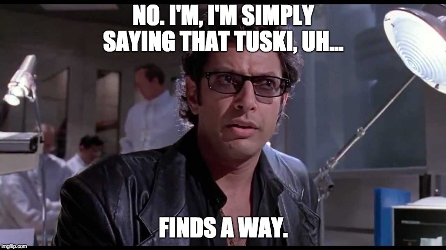 Tuski Finds A Way | NO. I'M, I'M SIMPLY SAYING THAT TUSKI, UH... FINDS A WAY. | image tagged in life finds a way,jurassic park,ian malcolm,life,tuski | made w/ Imgflip meme maker