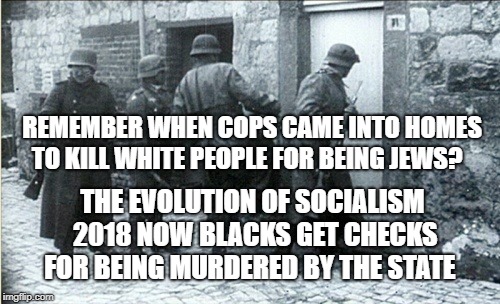 Hiding jews | REMEMBER WHEN COPS CAME INTO HOMES TO KILL WHITE PEOPLE FOR BEING JEWS? THE EVOLUTION OF SOCIALISM 2018 NOW BLACKS GET CHECKS FOR BEING MURDERED BY THE STATE | image tagged in hiding jews | made w/ Imgflip meme maker