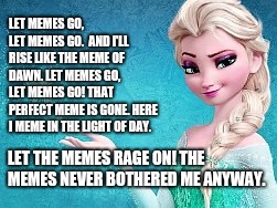 You KNOW You Sang It In Your Head!  ROFL! |  LET MEMES GO, LET MEMES GO.  AND I'LL RISE LIKE THE MEME OF DAWN.
LET MEMES GO, LET MEMES GO!
THAT PERFECT MEME IS GONE.
HERE I MEME IN THE LIGHT OF DAY. LET THE MEMES RAGE ON!
THE MEMES NEVER BOTHERED ME ANYWAY. | image tagged in memes,funny memes,meme,elsa frozen,frozen elsa,frozen | made w/ Imgflip meme maker