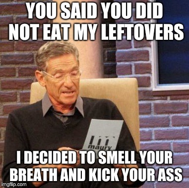 Maury Lie Detector | YOU SAID YOU DID NOT EAT MY LEFTOVERS; I DECIDED TO SMELL YOUR BREATH AND KICK YOUR ASS | image tagged in memes,maury lie detector | made w/ Imgflip meme maker