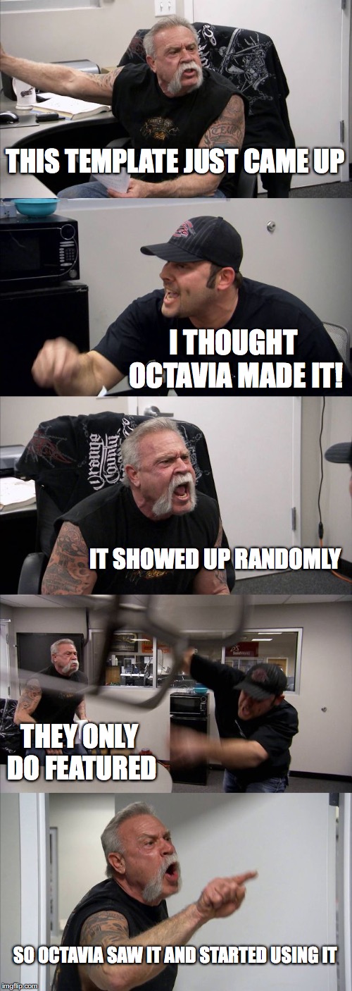 American Chopper Argument Meme | THIS TEMPLATE JUST CAME UP; I THOUGHT OCTAVIA MADE IT! IT SHOWED UP RANDOMLY; THEY ONLY DO FEATURED; SO OCTAVIA SAW IT AND STARTED USING IT | image tagged in memes,american chopper argument,templates,octavia_melody | made w/ Imgflip meme maker
