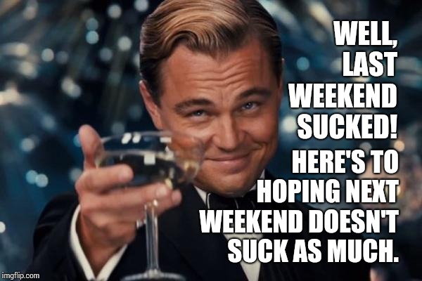 There Comes A Time When Even Weekends Suck.  Sorry But It's True.   | WELL, LAST WEEKEND SUCKED! HERE'S TO HOPING NEXT WEEKEND DOESN'T SUCK AS MUCH. | image tagged in memes,leonardo dicaprio cheers,life sucks,work sucks,kirby sucks,sucks | made w/ Imgflip meme maker