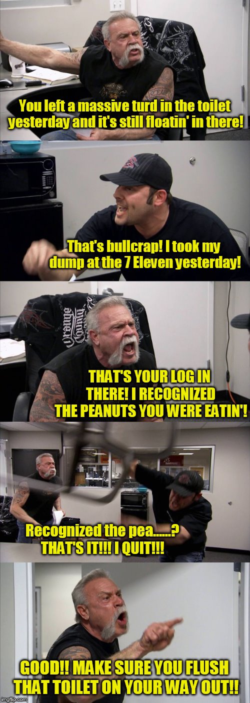 Oh, the things we fight about.... | You left a massive turd in the toilet yesterday and it's still floatin' in there! That's bullcrap! I took my dump at the 7 Eleven yesterday! THAT'S YOUR LOG IN THERE! I RECOGNIZED THE PEANUTS YOU WERE EATIN'! Recognized the pea......? THAT'S IT!!! I QUIT!!! GOOD!! MAKE SURE YOU FLUSH THAT TOILET ON YOUR WAY OUT!! | image tagged in memes,american chopper argument | made w/ Imgflip meme maker