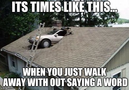 Attic Parking | ITS TIMES LIKE THIS... WHEN YOU JUST WALK AWAY WITH OUT SAYING A WORD | image tagged in attic parking | made w/ Imgflip meme maker