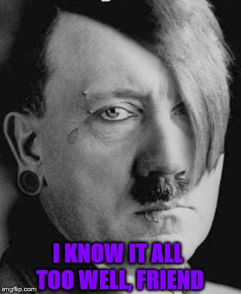 Emo Hitler | I KNOW IT ALL TOO WELL, FRIEND | image tagged in emo hitler | made w/ Imgflip meme maker