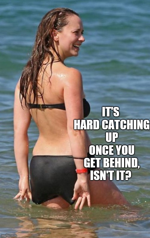 Jennifer Love Hewitt bikini  | IT'S HARD CATCHING UP ONCE YOU GET BEHIND, ISN'T IT? | image tagged in jennifer love hewitt bikini | made w/ Imgflip meme maker