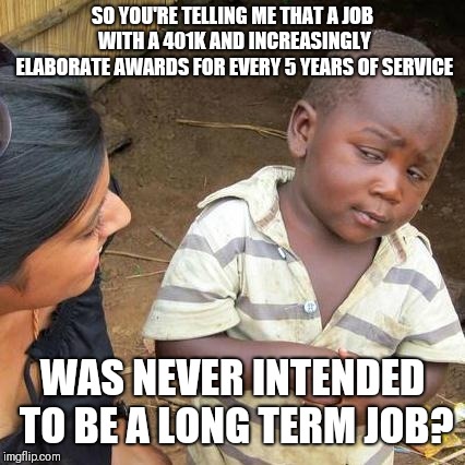 Disneyland justifying wages below $15 for it's long term foods employees (after deciding everyone else starts at $15 or more) | SO YOU'RE TELLING ME THAT A JOB WITH A 401K AND INCREASINGLY ELABORATE AWARDS FOR EVERY 5 YEARS OF SERVICE; WAS NEVER INTENDED TO BE A LONG TERM JOB? | image tagged in memes,third world skeptical kid | made w/ Imgflip meme maker