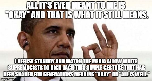 Okay | ALL IT'S EVER MEANT TO ME IS "OKAY" AND THAT IS WHAT IT STILL MEANS. I REFUSE STANDBY AND WATCH THE MEDIA ALLOW WHITE SUPREMACISTS TO HIGH-JACK THIS SIMPLE GESTURE THAT HAS BEEN SHARED FOR GENERATIONS MEANING "OKAY" OR "ALL IS WELL." | image tagged in obama okay | made w/ Imgflip meme maker