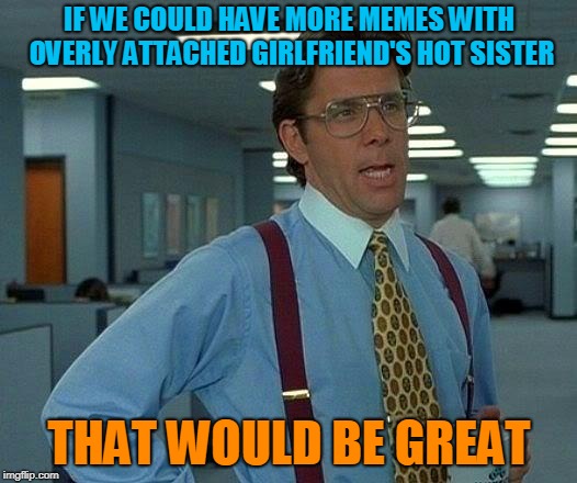 That Would Be Great Meme | IF WE COULD HAVE MORE MEMES WITH OVERLY ATTACHED GIRLFRIEND'S HOT SISTER THAT WOULD BE GREAT | image tagged in memes,that would be great | made w/ Imgflip meme maker