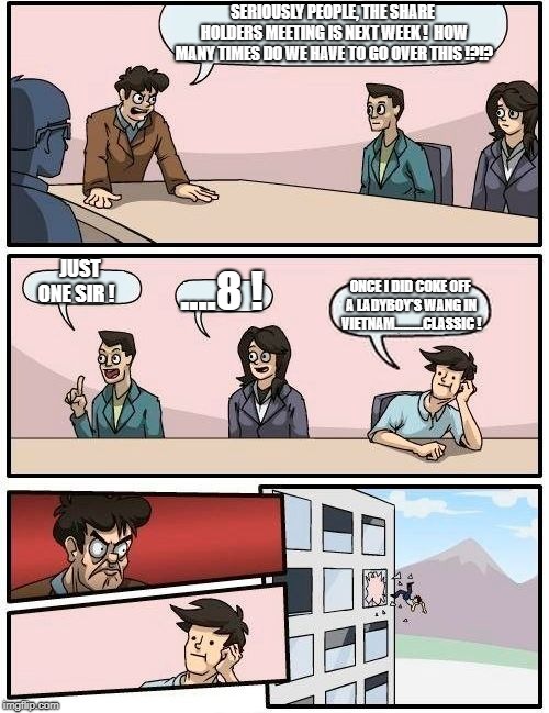 Boardroom Meeting Suggestion | SERIOUSLY PEOPLE, THE SHARE HOLDERS MEETING IS NEXT WEEK !  HOW MANY TIMES DO WE HAVE TO GO OVER THIS !?!? JUST ONE SIR ! ....8 ! ONCE I DID COKE OFF A LADYBOY'S WANG IN VIETNAM..........CLASSIC ! | image tagged in memes,boardroom meeting suggestion | made w/ Imgflip meme maker