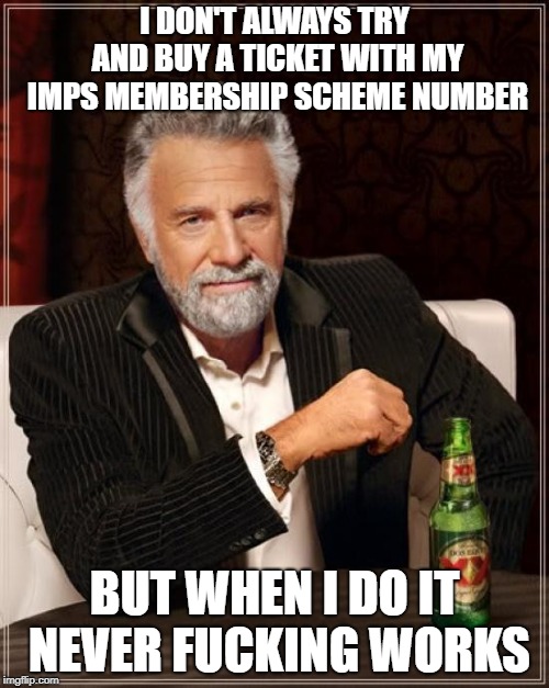 The Most Interesting Man In The World Meme | I DON'T ALWAYS TRY AND BUY A TICKET WITH MY IMPS MEMBERSHIP SCHEME NUMBER; BUT WHEN I DO IT NEVER FUCKING WORKS | image tagged in memes,the most interesting man in the world | made w/ Imgflip meme maker