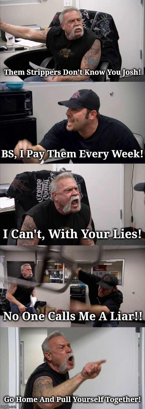 American Chopper Argument | Them Strippers Don't Know You Josh! BS, I Pay Them Every Week! I Can't, With Your Lies! No One Calls Me A Liar!! Go Home And Pull Yourself Together! | image tagged in memes,american chopper argument,reality,funny,humor,imgflip humor | made w/ Imgflip meme maker