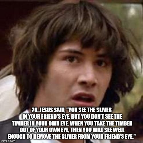 Conspiracy Keanu Meme | 26. JESUS SAID, "YOU SEE THE SLIVER IN YOUR FRIEND'S EYE, BUT YOU DON'T SEE THE TIMBER IN YOUR OWN EYE. WHEN YOU TAKE THE TIMBER OUT OF YOUR OWN EYE, THEN YOU WILL SEE WELL ENOUGH TO REMOVE THE SLIVER FROM YOUR FRIEND'S EYE." | image tagged in memes,conspiracy keanu | made w/ Imgflip meme maker