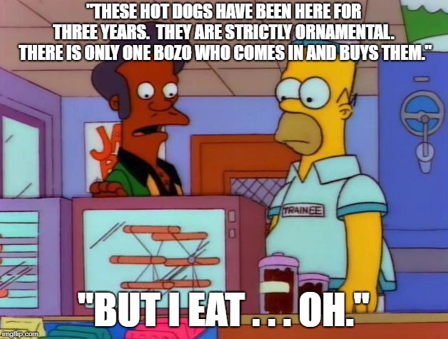 Homer Likes the Roller Grill | "THESE HOT DOGS HAVE BEEN HERE FOR THREE YEARS.  THEY ARE STRICTLY ORNAMENTAL.  THERE IS ONLY ONE BOZO WHO COMES IN AND BUYS THEM."; "BUT I EAT . . . OH." | image tagged in apu's hot dogs,homer loves hot dogs,hot dogs,roller grill,kwik e mart | made w/ Imgflip meme maker