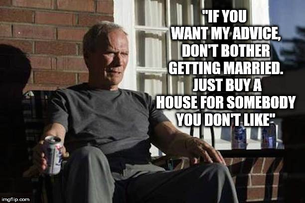 Clint Eastwood in Gran Torino | "IF YOU WANT MY ADVICE, DON'T BOTHER GETTING MARRIED.  JUST BUY A HOUSE FOR SOMEBODY YOU DON'T LIKE" | image tagged in clint eastwood in gran torino | made w/ Imgflip meme maker