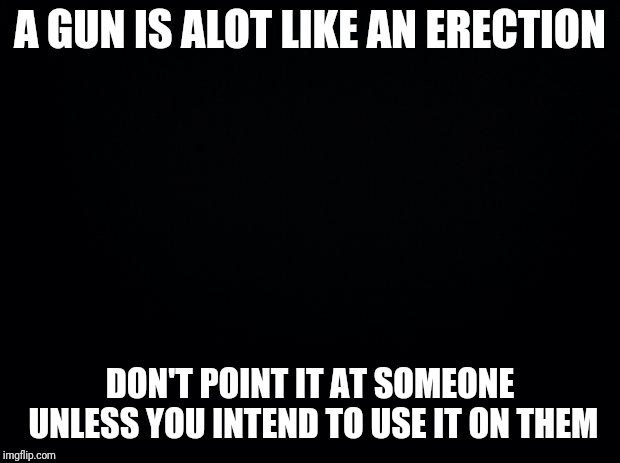 Black background | A GUN IS ALOT LIKE AN ERECTION; DON'T POINT IT AT SOMEONE UNLESS YOU INTEND TO USE IT ON THEM | image tagged in black background | made w/ Imgflip meme maker
