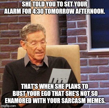 But, tomorrow never comes....  | SHE TOLD YOU TO SET YOUR ALARM FOR 4:30 TOMORROW AFTERNOON. THAT'S WHEN SHE PLANS TO BUST YOUR EGO THAT SHE'S NOT SO ENAMORED WITH YOUR SARCASM MEMES. | image tagged in memes,maury lie detector,sarcasm,sarcastic,busted,totally busted | made w/ Imgflip meme maker