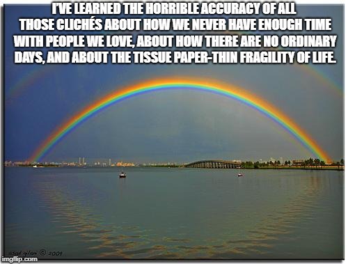 Double Rainbow | I’VE LEARNED THE HORRIBLE ACCURACY OF ALL THOSE CLICHÉS ABOUT HOW WE NEVER HAVE ENOUGH TIME WITH PEOPLE WE LOVE, ABOUT HOW THERE ARE NO ORDINARY DAYS, AND ABOUT THE TISSUE PAPER-THIN FRAGILITY OF LIFE. | image tagged in double rainbow | made w/ Imgflip meme maker