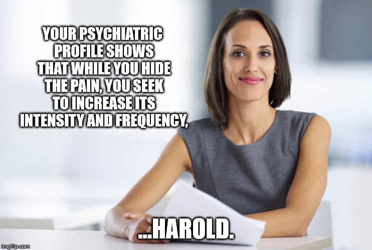Hacked into HTP Harold's Shrink files... | YOUR PSYCHIATRIC PROFILE SHOWS THAT WHILE YOU HIDE THE PAIN, YOU SEEK TO INCREASE ITS INTENSITY AND FREQUENCY, ...HAROLD. | image tagged in hide the pain harold,psychology | made w/ Imgflip meme maker