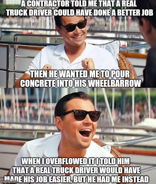 Leonardo Dicaprio Wolf Of Wall Street Meme | A CONTRACTOR TOLD ME THAT A REAL TRUCK DRIVER COULD HAVE DONE A BETTER JOB; THEN HE WANTED ME TO POUR CONCRETE INTO HIS WHEELBARROW; WHEN I OVERFLOWED IT I TOLD HIM THAT A REAL TRUCK DRIVER WOULD HAVE MADE HIS JOB EASIER, BUT HE HAD ME INSTEAD | image tagged in memes,leonardo dicaprio wolf of wall street | made w/ Imgflip meme maker