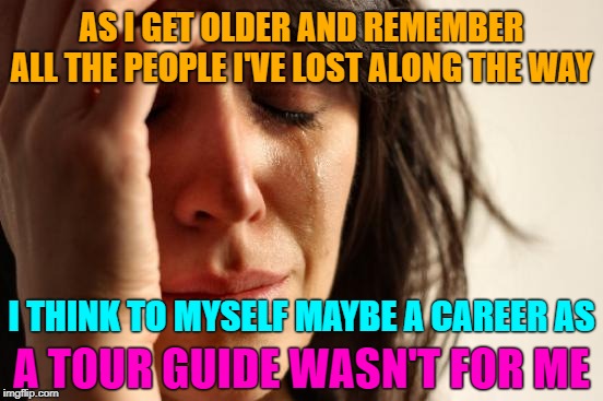 Too many lost ones | AS I GET OLDER AND REMEMBER ALL THE PEOPLE I'VE LOST ALONG THE WAY; I THINK TO MYSELF MAYBE A CAREER AS; A TOUR GUIDE WASN'T FOR ME | image tagged in memes,first world problems,wrong job | made w/ Imgflip meme maker