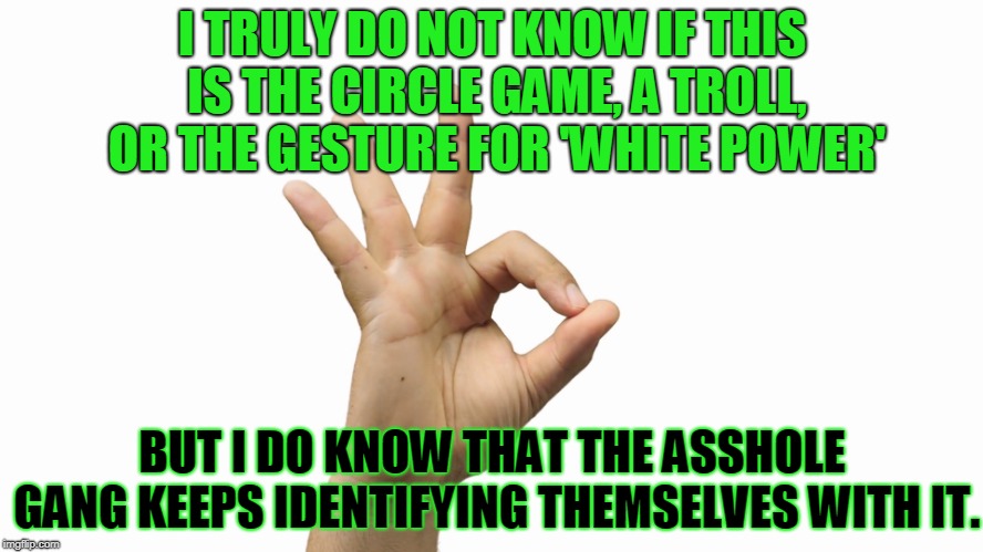 The Circle Game | I TRULY DO NOT KNOW IF THIS IS THE CIRCLE GAME, A TROLL, OR THE GESTURE FOR 'WHITE POWER'; BUT I DO KNOW THAT THE ASSHOLE GANG KEEPS IDENTIFYING THEMSELVES WITH IT. | image tagged in white power | made w/ Imgflip meme maker