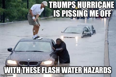 Water hazards | TRUMPS HURRICANE IS PISSING ME OFF WITH THESE FLASH WATER HAZARDS | image tagged in water hazards | made w/ Imgflip meme maker