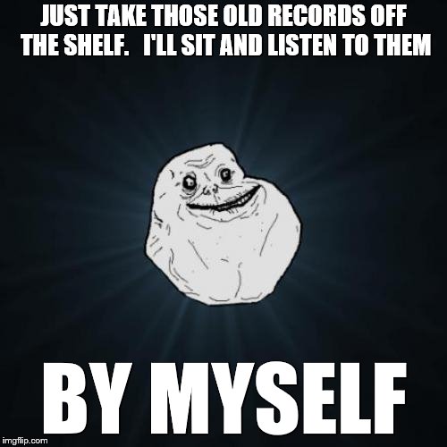 Forever Alone |  JUST TAKE THOSE OLD RECORDS OFF THE SHELF.   I'LL SIT AND LISTEN TO THEM; BY MYSELF | image tagged in memes,forever alone,song lyrics,music,songs,records | made w/ Imgflip meme maker