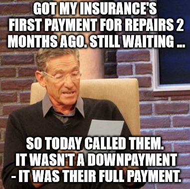 Maury Lie Detector | GOT MY INSURANCE'S FIRST PAYMENT FOR REPAIRS 2 MONTHS AGO. STILL WAITING ... SO TODAY CALLED THEM. IT WASN'T A DOWNPAYMENT - IT WAS THEIR FULL PAYMENT. | image tagged in memes,maury lie detector | made w/ Imgflip meme maker