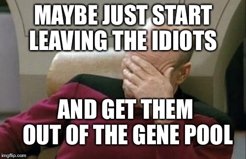 Captain Picard Facepalm Meme | MAYBE JUST START LEAVING THE IDIOTS AND GET THEM OUT OF THE GENE POOL | image tagged in memes,captain picard facepalm | made w/ Imgflip meme maker