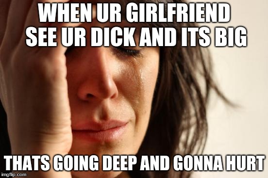 First World Problems | WHEN UR GIRLFRIEND SEE UR DICK AND ITS BIG; THATS GOING DEEP AND GONNA HURT | image tagged in memes,first world problems | made w/ Imgflip meme maker